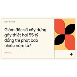 Giám đốc sở xây dựng gây thiệt hại 55 tỷ đồng thì phạt bao nhiêu năm tù?