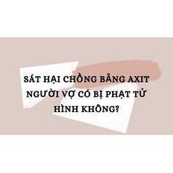 Sát hại chồng bằng axit người vợ có bị phạt tử hình không?