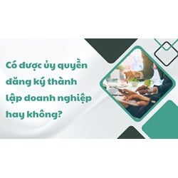Có được ủy quyền đăng ký thành lập doanh nghiệp hay không?
