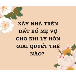 Xây nhà trên đất bố mẹ vợ cho khi ly hôn giải quyết thế nào?
