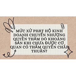 Mức xử phạt hộ kinh doanh chuyển nhượng quyền thăm dò khoáng sản khi chưa được cơ quan có thẩm quyền chấp thuận