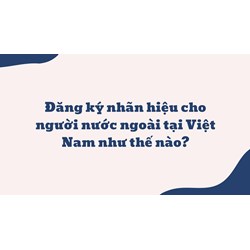 Đăng ký nhãn hiệu cho người nước ngoài tại Việt Nam như thế nào?