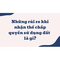 Những rủi ro khi nhận thế chấp quyền sử dụng đất hiện nay là gì?