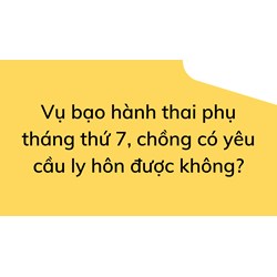 Vụ bạo hành thai phụ tháng thứ 7, chồng có yêu cầu ly hôn được không?