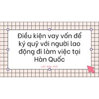 Điều kiện vay vốn để ký quỹ với người lao động đi làm việc tại Hàn Quốc