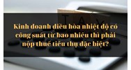 Kinh doanh điều hòa nhiệt độ có công suất từ bao nhiêu thì phải nộp thuế tiêu thụ đặc biệt?