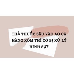 Thả thuốc sâu vào ao cá hàng xóm thì có bị xử lý hình sự?