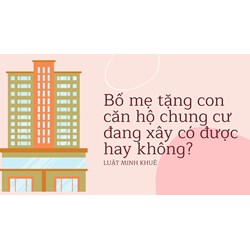 Bố mẹ tặng con căn hộ chung cư đang xây có được hay không?