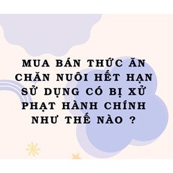 Mua bán thức ăn chăn nuôi hết hạn sử dụng có bị xử phạt hành chính như thế nào ?