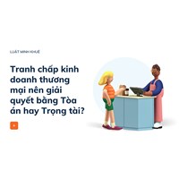Tranh chấp kinh doanh thương mại nên giải quyết bằng Tòa án hay Trọng tài?