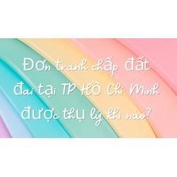 Đơn tranh chấp đất đai tại TP Hồ Chí Minh được thụ lý khi nào?
