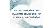 Cá cược dưới hình thức đua game online có bị xử lý hình sự như thế nào?