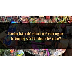 Buôn bán đồ chơi trẻ em nguy hiểm bị xử lý như thế nào?