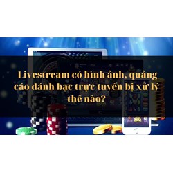 Livestream có hình ảnh, quảng cáo đánh bạc trực tuyến bị xử lý thế nào?