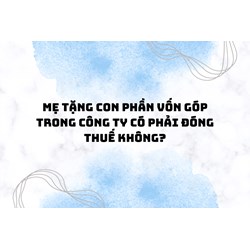 Mẹ tặng con phần vốn góp trong công ty có phải đóng thuế không?