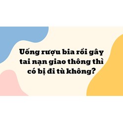 Uống rượu bia rồi gây tai nạn giao thông thì có bị đi tù không?