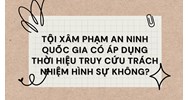 Tội xâm phạm an ninh quốc gia có áp dụng thời hiệu truy cứu trách nhiệm hình sự không?