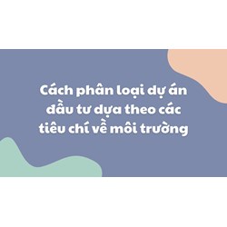 Cách phân loại dự án đầu tư dựa theo các tiêu chí về môi trường
