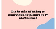 Di sản thừa kế không có người thừa kế thì được xử lý như thế nào?