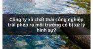 Công ty xả chất thải công nghiệp trái phép ra môi trường có bị xử lý hình sự?