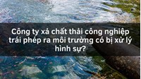 Công ty xả chất thải công nghiệp trái phép ra môi trường có bị xử lý hình sự?