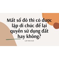 Mất sổ đỏ thì có được lập di chúc để lại quyền sử dụng đất hay không?