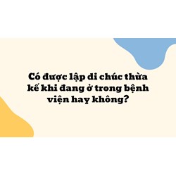 Có được lập di chúc thừa kế khi đang ở trong bệnh viện hay không?