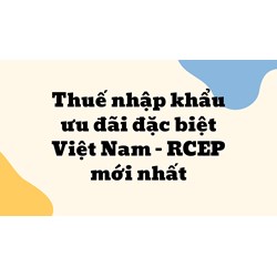 Thuế nhập khẩu ưu đãi đặc biệt Việt Nam –  RCEP mới nhất