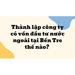 Thành lập công ty có vốn đầu tư nước ngoài tại Bến Tre thế nào?