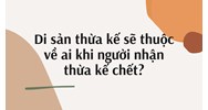 Di sản thừa kế sẽ thuộc về ai khi người nhận thừa kế chết?