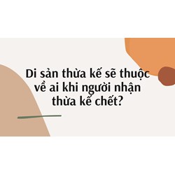 Di sản thừa kế sẽ thuộc về ai khi người nhận thừa kế chết?