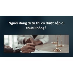 Người đang đi tù thì có được lập di chúc không?