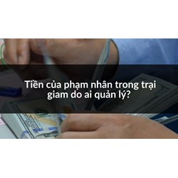 Tiền của phạm nhân trong trại giam do ai quản lý?