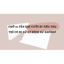 Chở 21 tấn khí cười đi tiêu thụ thì có bị xử lý hình sự không?