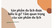 Sản phẩm du lịch được hiểu là gì? Tầm quan trọng của sản phẩm du lịch