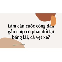Làm căn cước công dân gắn chíp có phải đổi lại bằng lái, cà vẹt xe?