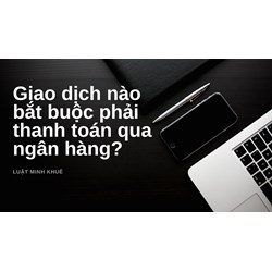 Giao dịch nào bắt buộc phải thanh toán qua ngân hàng?
