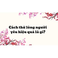 Cách thử lòng người yêu hiệu quả là gì?