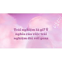 Trải nghiệm là gì? Ý nghĩa của việc trải nghiệm đối với genz