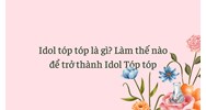 Idol tóp tóp là gì? Làm thế nào để trở thành Idol Tóp tóp
