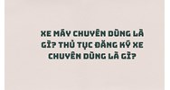 Xe máy chuyên dùng là gì? Thủ tục đăng ký xe chuyên dùng là gì?