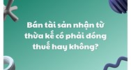 Bán tài sản nhận từ thừa kế có phải đóng thuế hay không?