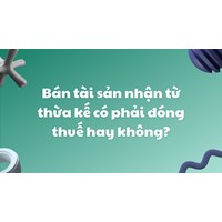 Bán tài sản nhận từ thừa kế có phải đóng thuế hay không?