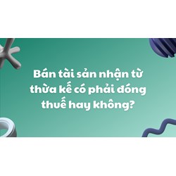 Bán tài sản nhận từ thừa kế có phải đóng thuế hay không?
