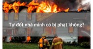 Tự đốt nhà mình có bị phạt không