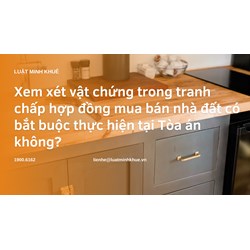 Xem xét vật chứng trong tranh chấp hợp đồng mua bán nhà đất có bắt buộc thực hiện tại Tòa án không?