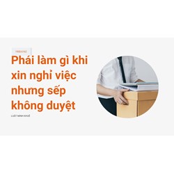 Phải làm gì khi xin nghỉ việc nhưng sếp không duyệt