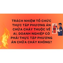Trách nhiệm tổ chức thực tập phương án chữa cháy thuộc về ai, doanh nghiệp có phải thực tập phương án chữa cháy không?