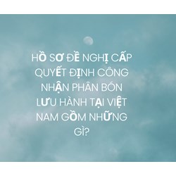 Hồ sơ đề nghị cấp Quyết định công nhận phân bón lưu hành tại Việt Nam gồm những gì?