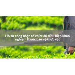 Hồ sơ công nhận tổ chức đủ điều kiện khảo nghiệm thuốc bảo vệ thực vật
